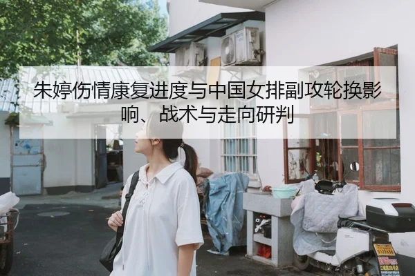 朱婷伤情康复进度与中国女排副攻轮换影响、战术与走向研判